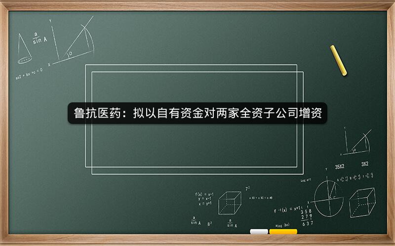 鲁抗医药：拟以自有资金对两家全资子公司增资