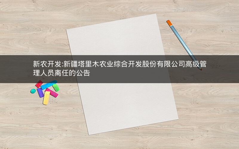新农开发:新疆塔里木农业综合开发股份有限公司高级管理人员离任的公告