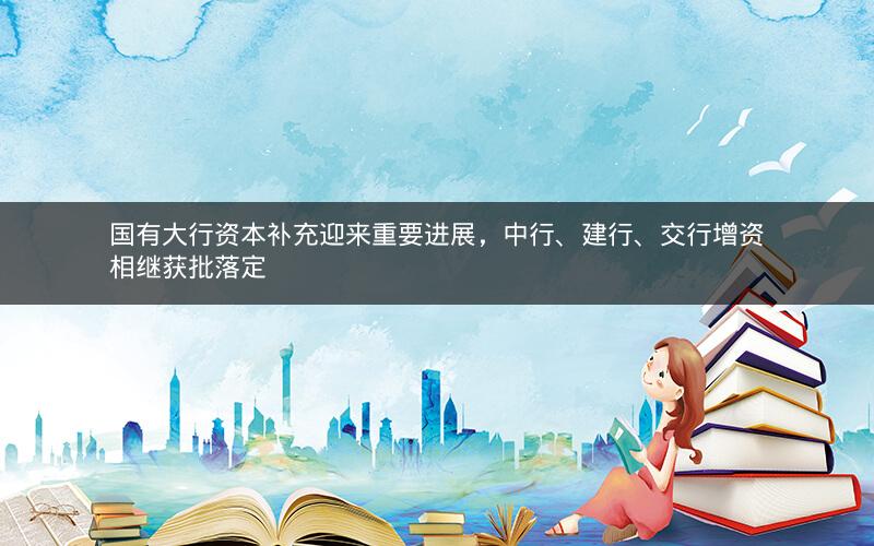国有大行资本补充迎来重要进展，中行、建行、交行增资相继获批落定