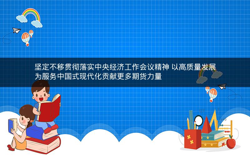 坚定不移贯彻落实中央经济工作会议精神 以高质量发展为服务中国式现代化贡献更多期货力量