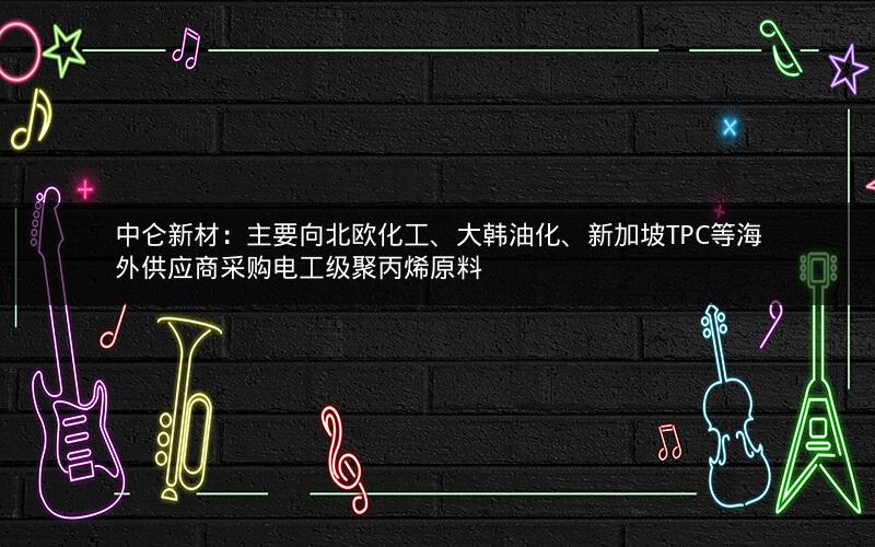 中仑新材：主要向北欧化工、大韩油化、新加坡TPC等海外供应商采购电工级聚丙烯原料