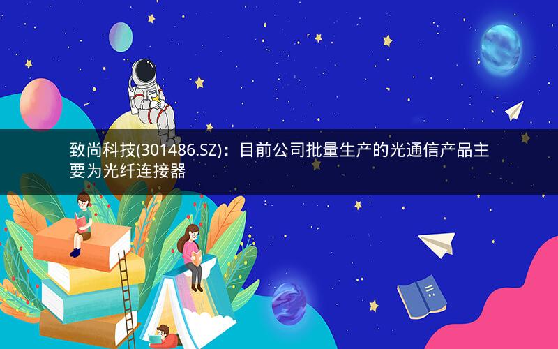 致尚科技(301486.SZ)：目前公司批量生产的光通信产品主要为光纤连接器