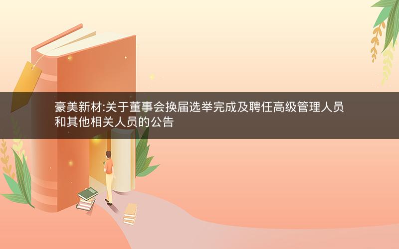 豪美新材:关于董事会换届选举完成及聘任高级管理人员和其他相关人员的公告