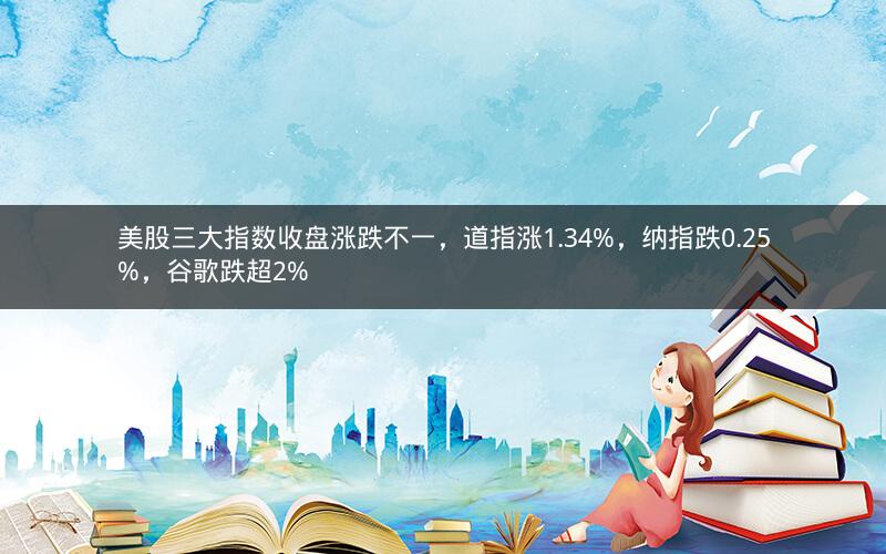 美股三大指数收盘涨跌不一，道指涨1.34%，纳指跌0.25%，谷歌跌超2%