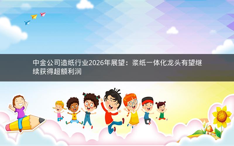 中金公司造纸行业2026年展望：浆纸一体化龙头有望继续获得超额利润