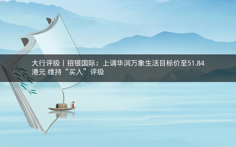 大行评级丨招银国际：上调华润万象生活目标价至51.84港元 维持“买入”评级
