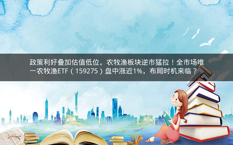 政策利好叠加估值低位，农牧渔板块逆市猛拉！全市场唯一农牧渔ETF（159275）盘中涨近1%，布局时机来临？