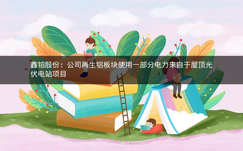 鑫铂股份：公司再生铝板块使用一部分电力来自于屋顶光伏电站项目
