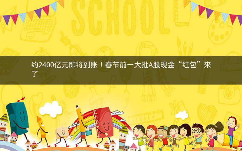 约2400亿元即将到账！春节前一大批A股现金“红包”来了