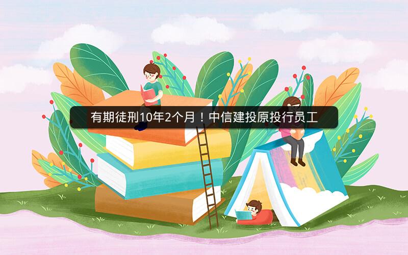 有期徒刑10年2个月！中信建投原投行员工