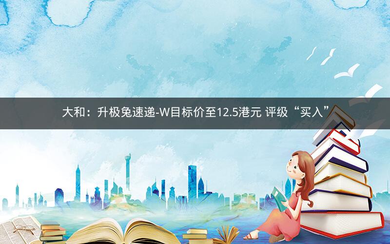 大和：升极兔速递-W目标价至12.5港元 评级“买入”