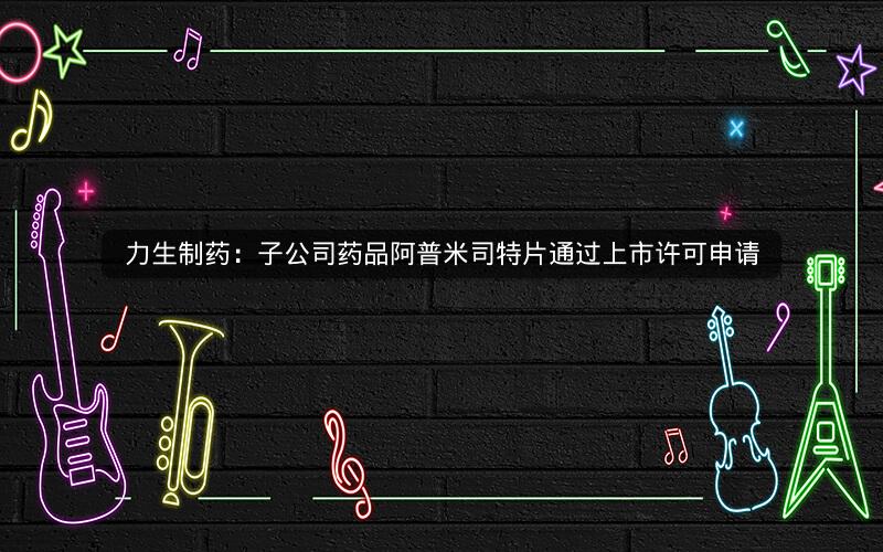 力生制药：子公司药品阿普米司特片通过上市许可申请