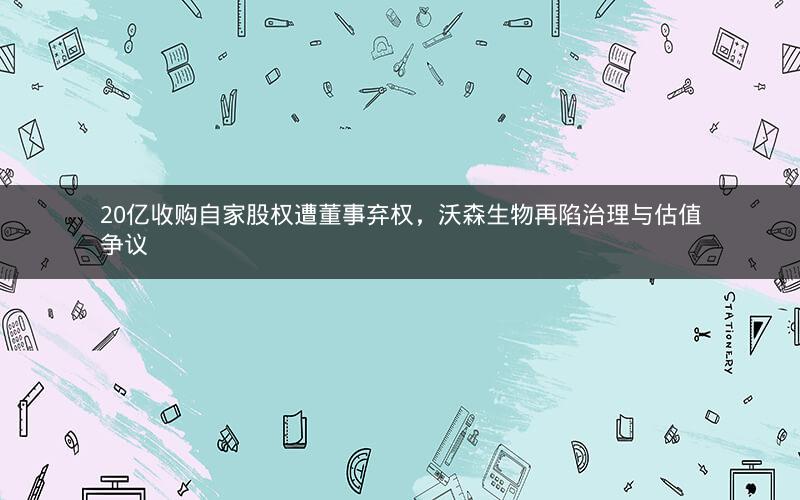 20亿收购自家股权遭董事弃权，沃森生物再陷治理与估值争议