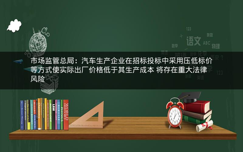 市场监管总局：汽车生产企业在招标投标中采用压低标价等方式使实际出厂价格低于其生产成本 将存在重大法律风险
