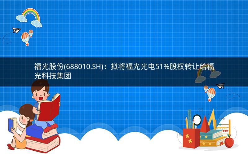 福光股份(688010.SH)：拟将福光光电51%股权转让给福光科技集团