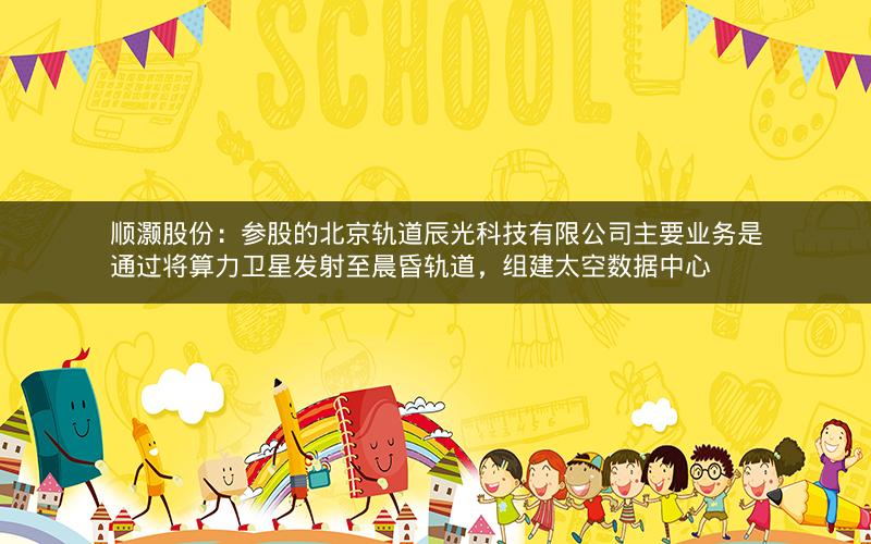 顺灏股份：参股的北京轨道辰光科技有限公司主要业务是通过将算力卫星发射至晨昏轨道，组建太空数据中心