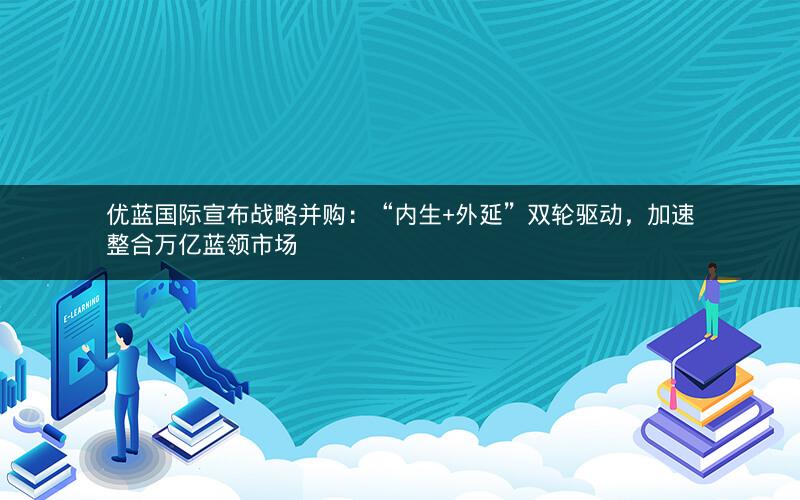优蓝国际宣布战略并购:“内生+外延”双轮驱动,加速整合万亿蓝领市场 优蓝国际宣布战略并购:“内生+外延”双轮驱动,加速整合万亿蓝领市场
