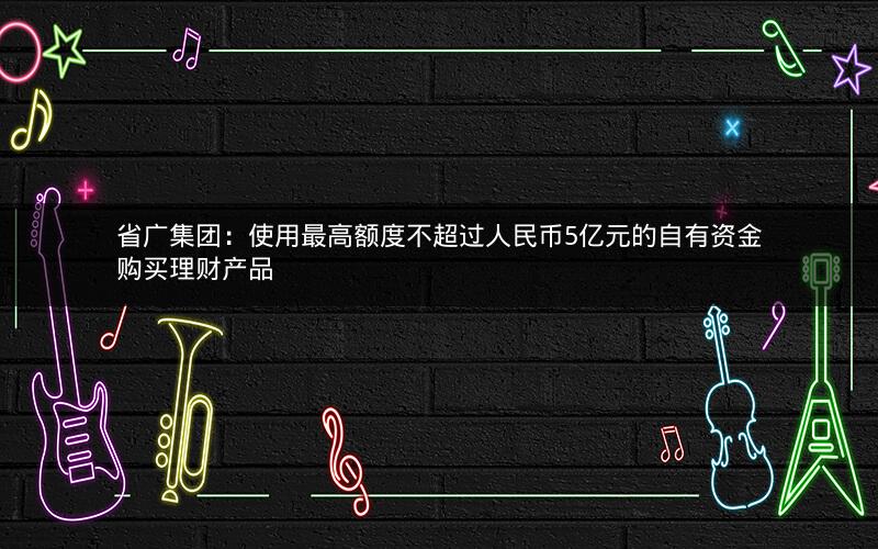 省广集团：使用最高额度不超过人民币5亿元的自有资金购买理财产品