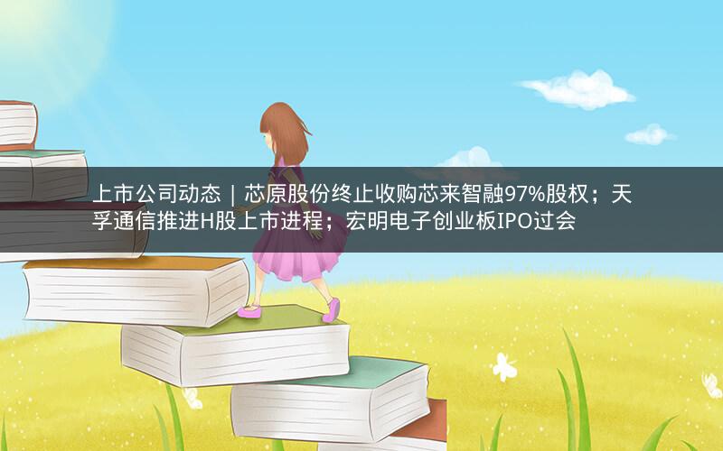 上市公司动态 | 芯原股份终止收购芯来智融97%股权;天孚通信推进H股上市进程;宏明电子创业板IPO过会 上市公司动态 | 芯原股份终止收购芯来智融97%股权;天孚通信推进H股上市进程;宏明电子创业板IPO过会