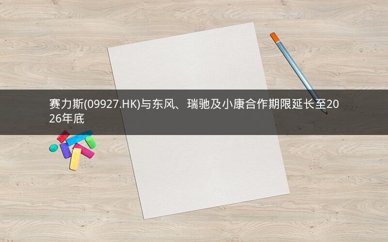 赛力斯(09927.HK)与东风、瑞驰及小康合作期限延长至2026年底