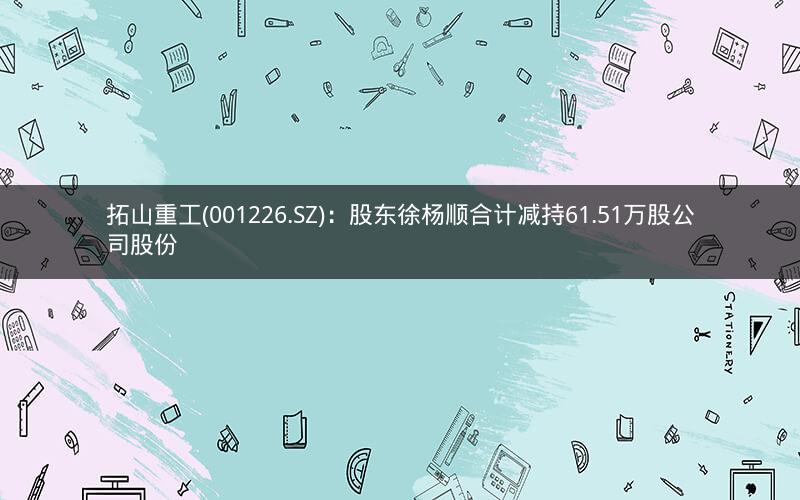 拓山重工(001226.SZ)：股东徐杨顺合计减持61.51万股公司股份