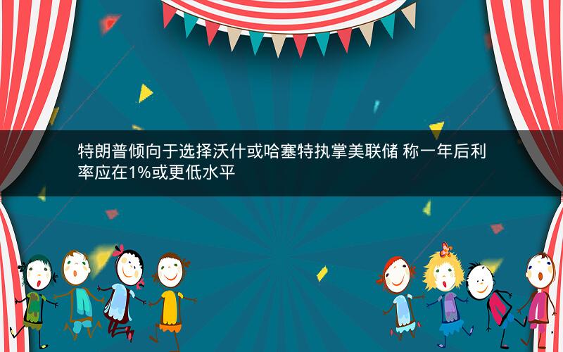 特朗普倾向于选择沃什或哈塞特执掌美联储 称一年后利率应在1%或更低水平