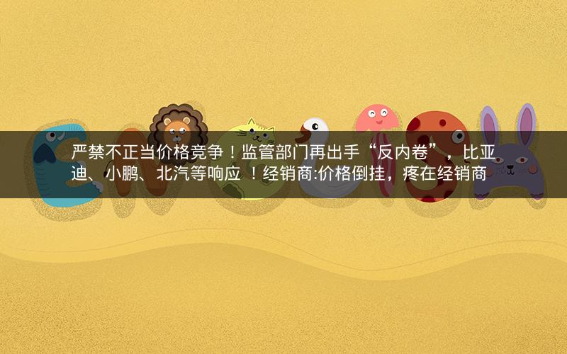 严禁不正当价格竞争！监管部门再出手“反内卷”，比亚迪、小鹏、北汽等响应 ！经销商:价格倒挂，疼在经销商