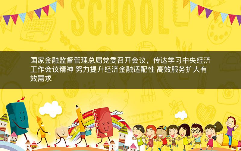 国家金融监督管理总局党委召开会议，传达学习中央经济工作会议精神 努力提升经济金融适配性 高效服务扩大有效需求