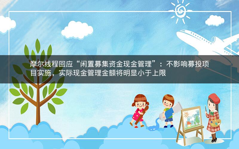 摩尔线程回应“闲置募集资金现金管理”：不影响募投项目实施，实际现金管理金额将明显小于上限