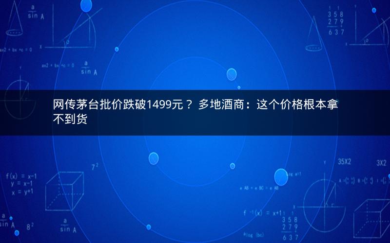 网传茅台批价跌破1499元？ 多地酒商：这个价格根本拿不到货