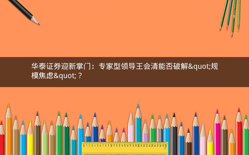 华泰证券迎新掌门：专家型领导王会清能否破解"规模焦虑"？