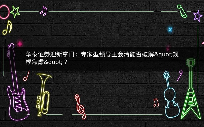 华泰证券迎新掌门：专家型领导王会清能否破解"规模焦虑"？