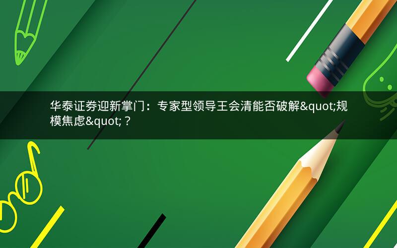 华泰证券迎新掌门:专家型领导王会清能否破解"规模焦虑"? 华泰证券迎新掌门:专家型领导王会清能否破解"规模焦虑"?