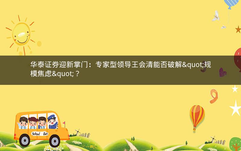 华泰证券迎新掌门：专家型领导王会清能否破解"规模焦虑"？