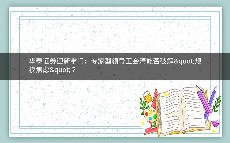 华泰证券迎新掌门:专家型领导王会清能否破解"规模焦虑"? 华泰证券迎新掌门:专家型领导王会清能否破解"规模焦虑"?