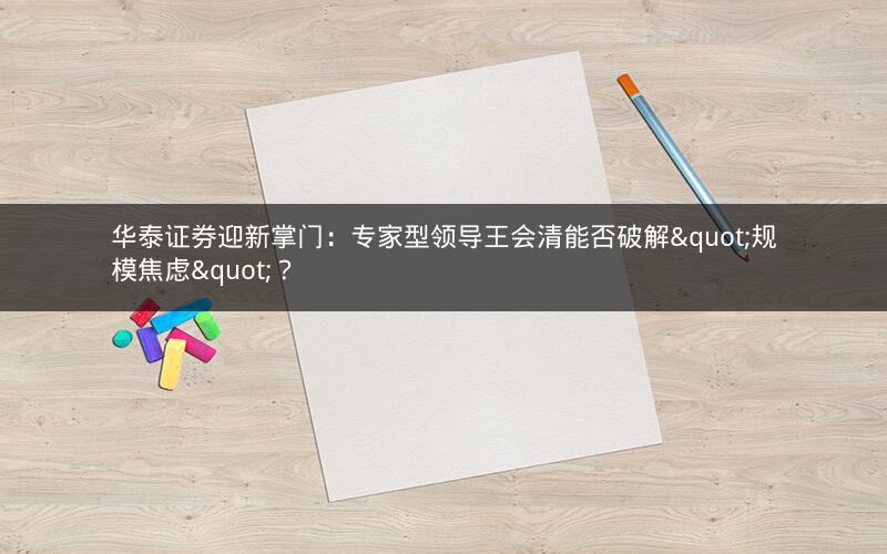 华泰证券迎新掌门：专家型领导王会清能否破解"规模焦虑"？