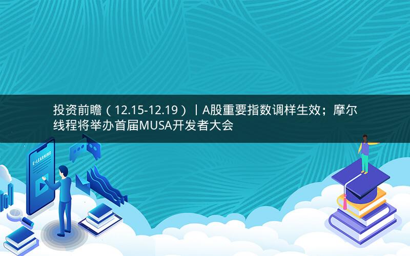 投资前瞻（12.15-12.19）丨A股重要指数调样生效；摩尔线程将举办首届MUSA开发者大会