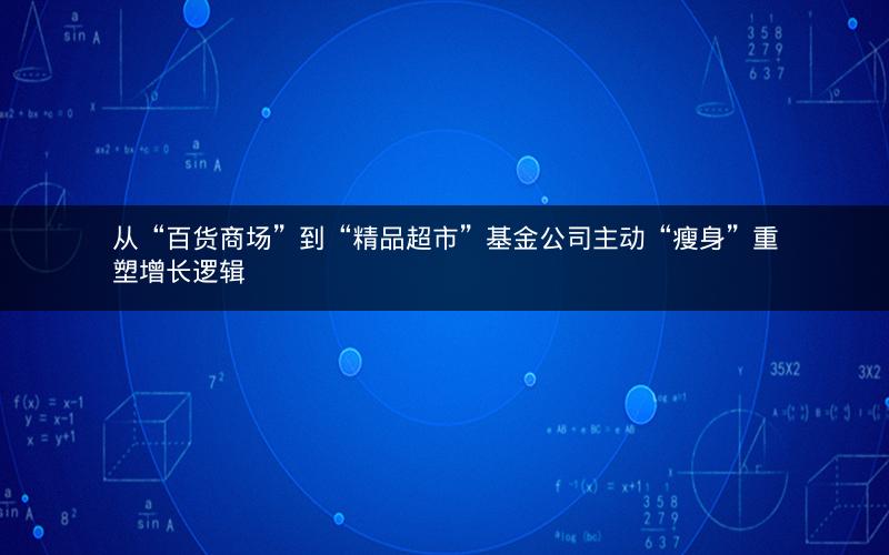 从“百货商场”到“精品超市”基金公司主动“瘦身”重塑增长逻辑