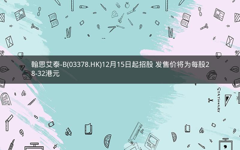 翰思艾泰-B(03378.HK)12月15日起招股 发售价将为每股28-32港元