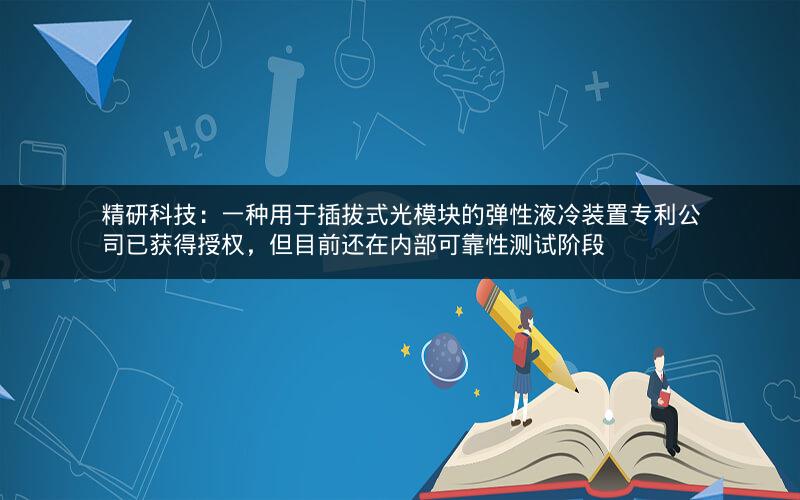 精研科技：一种用于插拔式光模块的弹性液冷装置专利公司已获得授权，但目前还在内部可靠性测试阶段