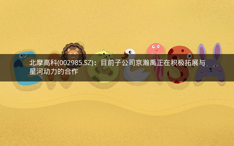 北摩高科(002985.SZ)：目前子公司京瀚禹正在积极拓展与星河动力的合作