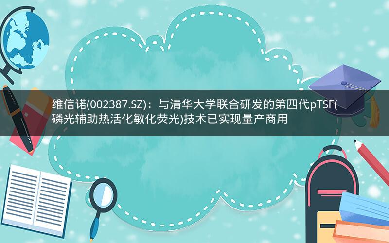 维信诺(002387.SZ)：与清华大学联合研发的第四代pTSF(磷光辅助热活化敏化荧光)技术已实现量产商用
