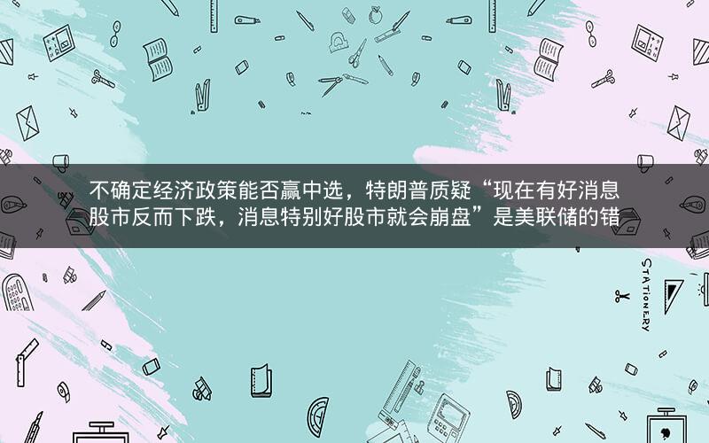 不确定经济政策能否赢中选，特朗普质疑“现在有好消息股市反而下跌，消息特别好股市就会崩盘”是美联储的错