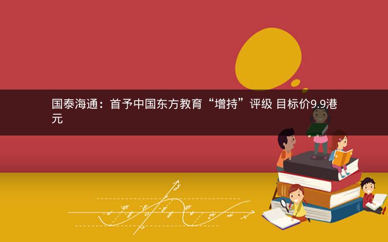 国泰海通：首予中国东方教育“增持”评级 目标价9.9港元