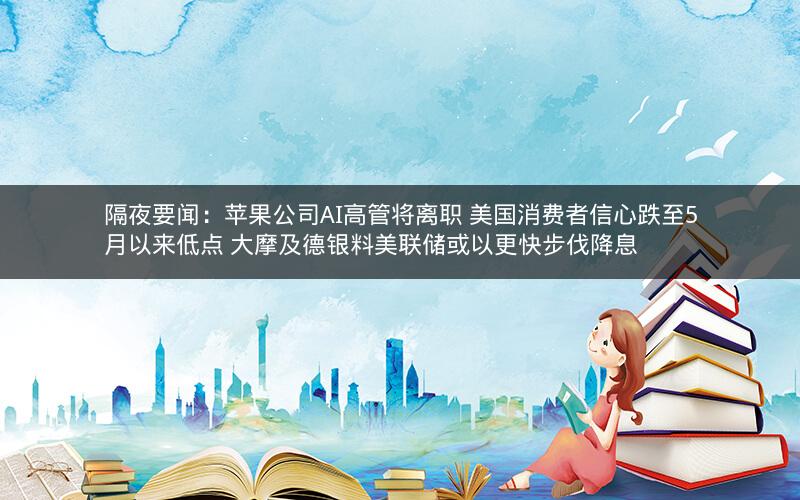 隔夜要闻：苹果公司AI高管将离职 美国消费者信心跌至5月以来低点 大摩及德银料美联储或以更快步伐降息