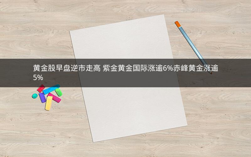 黄金股早盘逆市走高 紫金黄金国际涨逾6%赤峰黄金涨逾5%