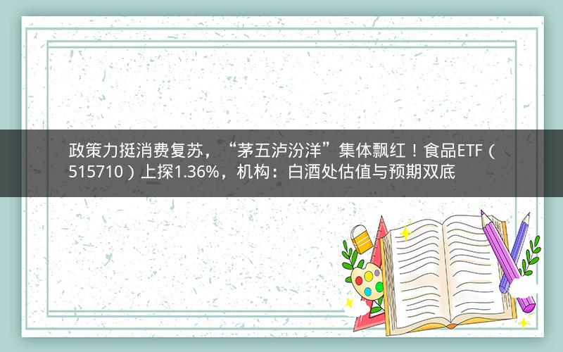 政策力挺消费复苏，“茅五泸汾洋”集体飘红！食品ETF（515710）上探1.36%，机构：白酒处估值与预期双底