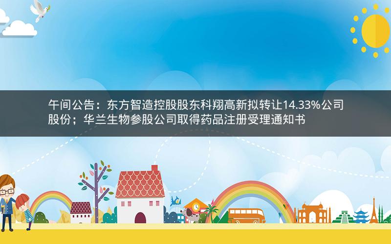 午间公告：东方智造控股股东科翔高新拟转让14.33%公司股份；华兰生物参股公司取得药品注册受理通知书