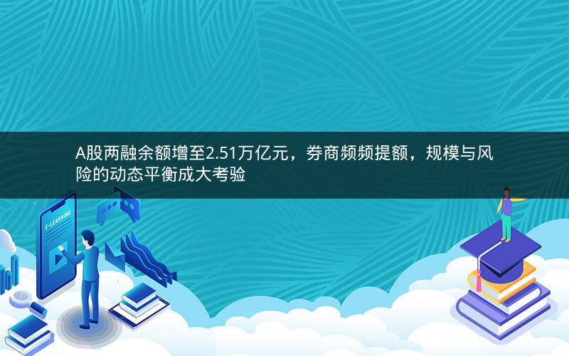 A股两融余额增至2.51万亿元，券商频频提额，规模与风险的动态平衡成大考验