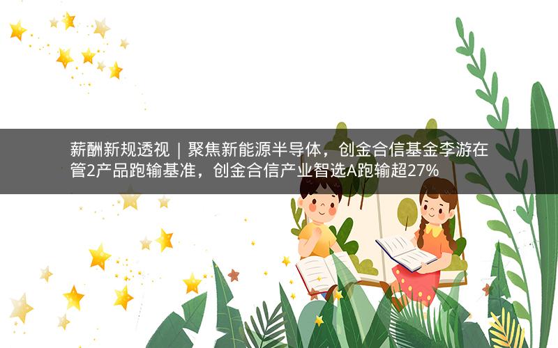 薪酬新规透视 | 聚焦新能源半导体，创金合信基金李游在管2产品跑输基准，创金合信产业智选A跑输超27%